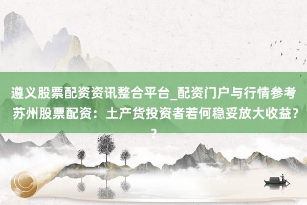 遵义股票配资资讯整合平台_配资门户与行情参考 苏州股票配资：土产货投资者若何稳妥放大收益？