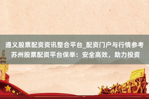 遵义股票配资资讯整合平台_配资门户与行情参考 苏州股票配资平台保举：安全高效，助力投资