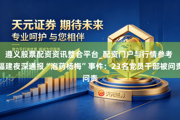 遵义股票配资资讯整合平台_配资门户与行情参考 福建夜深通报“泡药杨梅”事件：23名党员干部被问责