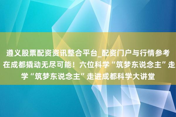 遵义股票配资资讯整合平台_配资门户与行情参考 给联想一个支点，在成都撬动无尽可能！六位科学“筑梦东说念主”走进成都科学大讲堂