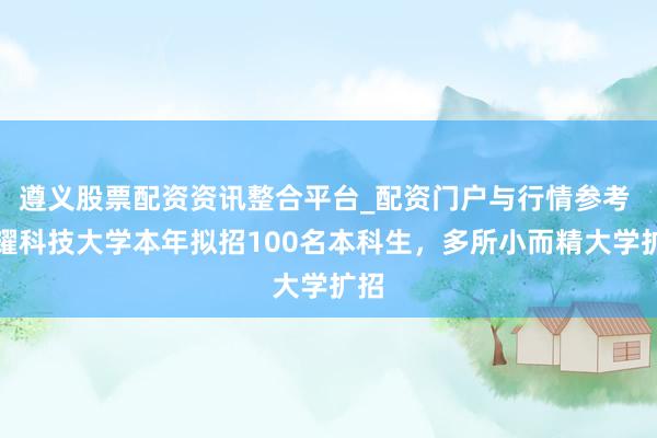 遵义股票配资资讯整合平台_配资门户与行情参考 福耀科技大学本年拟招100名本科生，多所小而精大学扩招