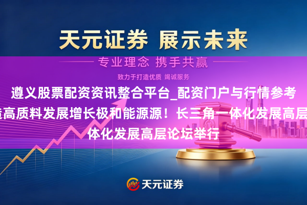 遵义股票配资资讯整合平台_配资门户与行情参考 勤勉打造高质料发展增长极和能源源！长三角一体化发展高层论坛举行