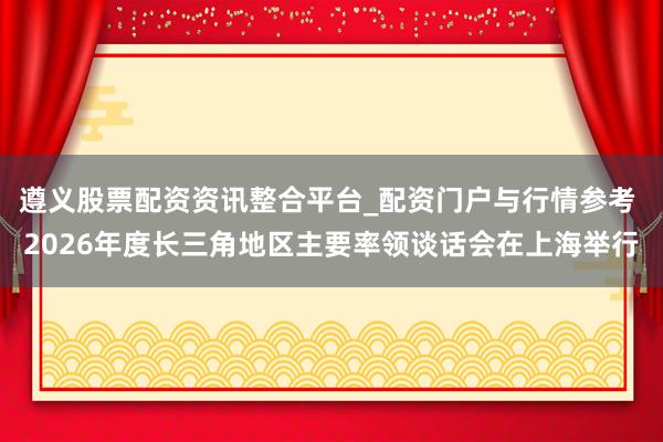 遵义股票配资资讯整合平台_配资门户与行情参考 2026年度长三角地区主要率领谈话会在上海举行
