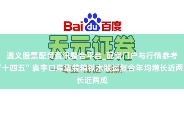 遵义股票配资资讯整合平台_配资门户与行情参考 “十四五”寰宇口岸集装箱铁水联运复合年均增长近两成