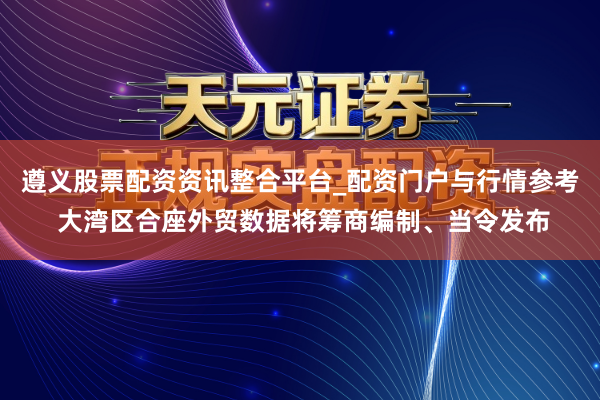 遵义股票配资资讯整合平台_配资门户与行情参考 大湾区合座外贸数据将筹商编制、当令发布