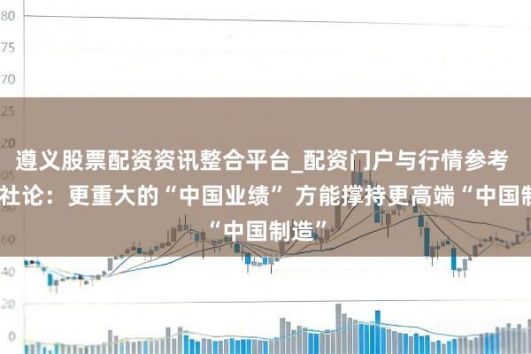 遵义股票配资资讯整合平台_配资门户与行情参考 一财社论：更重大的“中国业绩” 方能撑持更高端“中国制造”