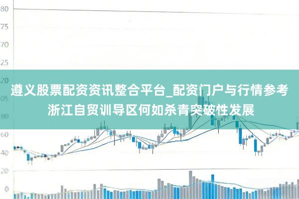 遵义股票配资资讯整合平台_配资门户与行情参考 浙江自贸训导区何如杀青突破性发展